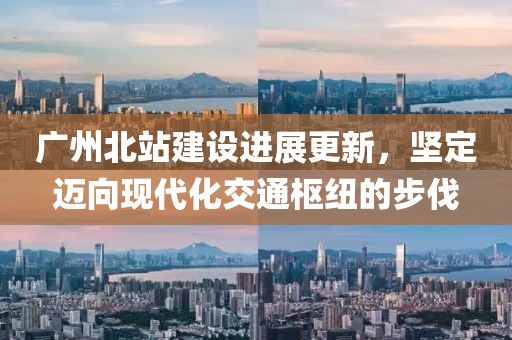 广州北站建设进展更新，坚定迈向现代化交通枢纽的步伐
