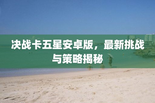 决战卡五星安卓版，最新挑战与策略揭秘