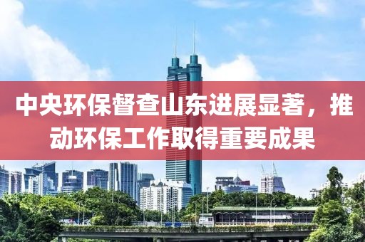 中央环保督查山东进展显著，推动环保工作取得重要成果