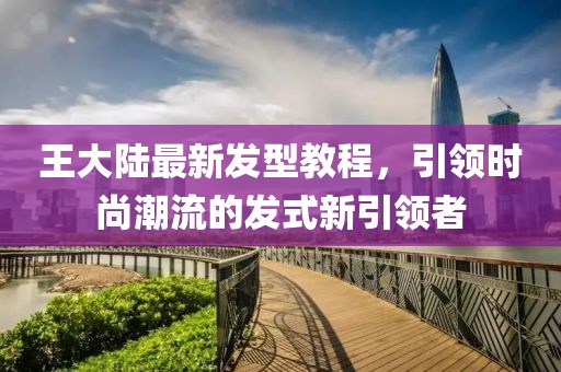 王大陆最新发型教程，引领时尚潮流的发式新引领者