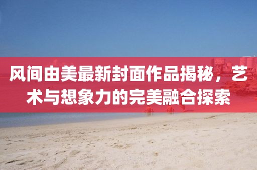 风间由美最新封面作品揭秘，艺术与想象力的完美融合探索