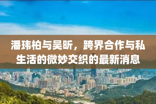 潘玮柏与吴昕，跨界合作与私生活的微妙交织的最新消息