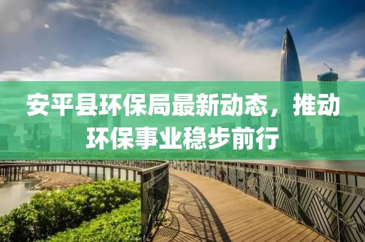 安平县环保局最新动态，推动环保事业稳步前行