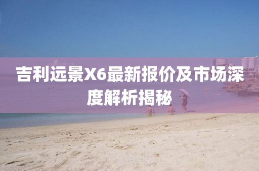 吉利远景X6最新报价及市场深度解析揭秘