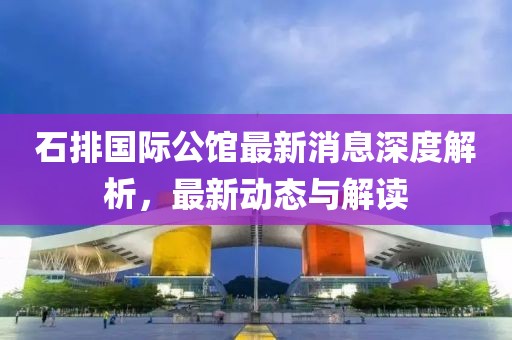 石排国际公馆最新消息深度解析，最新动态与解读