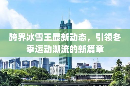 跨界冰雪王最新动态，引领冬季运动潮流的新篇章
