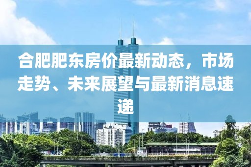 合肥肥东房价最新动态，市场走势、未来展望与最新消息速递