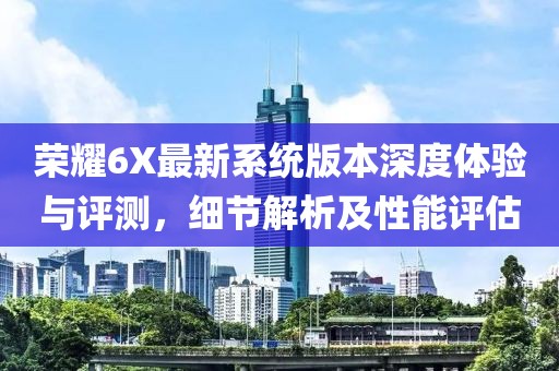 荣耀6X最新系统版本深度体验与评测，细节解析及性能评估