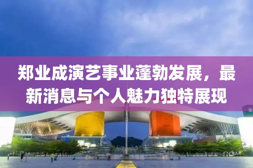 郑业成演艺事业蓬勃发展，最新消息与个人魅力独特展现