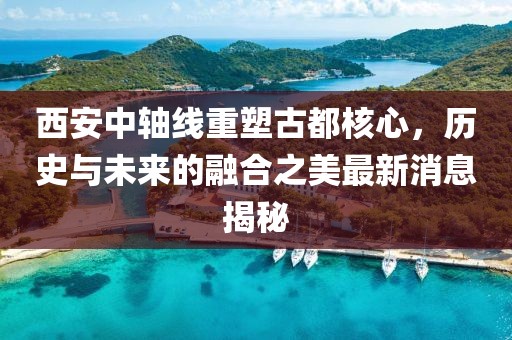 西安中轴线重塑古都核心，历史与未来的融合之美最新消息揭秘