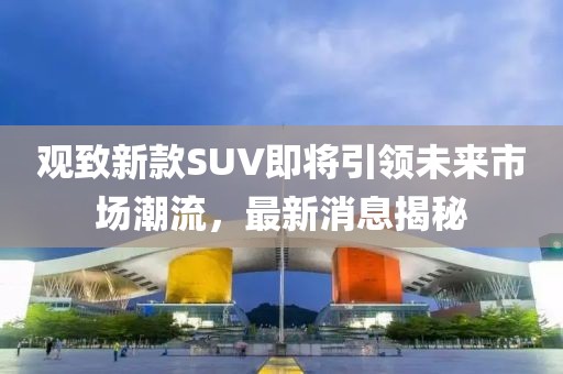 观致新款SUV即将引领未来市场潮流，最新消息揭秘