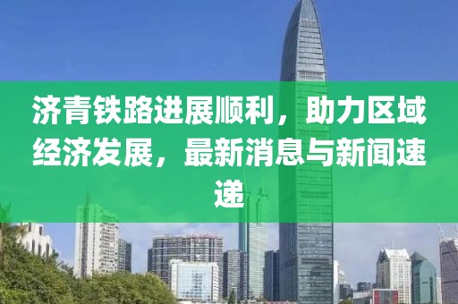 济青铁路进展顺利，助力区域经济发展，最新消息与新闻速递