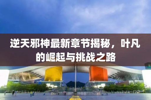 逆天邪神最新章节揭秘，叶凡的崛起与挑战之路