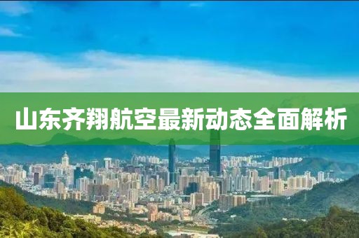 山东齐翔航空最新动态全面解析