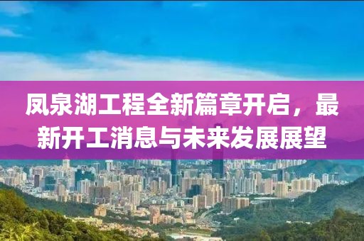 凤泉湖工程全新篇章开启，最新开工消息与未来发展展望