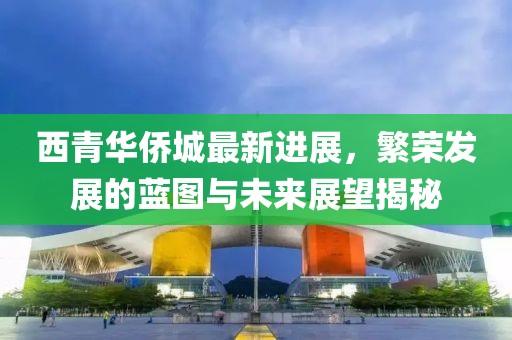 西青华侨城最新进展，繁荣发展的蓝图与未来展望揭秘