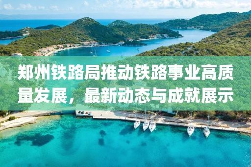 郑州铁路局推动铁路事业高质量发展，最新动态与成就展示