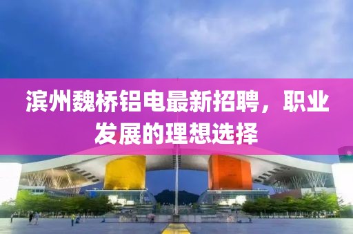滨州魏桥铝电最新招聘，职业发展的理想选择
