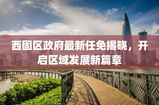 西固区政府最新任免揭晓，开启区域发展新篇章