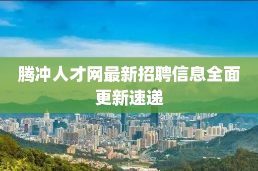 腾冲人才网最新招聘信息全面更新速递