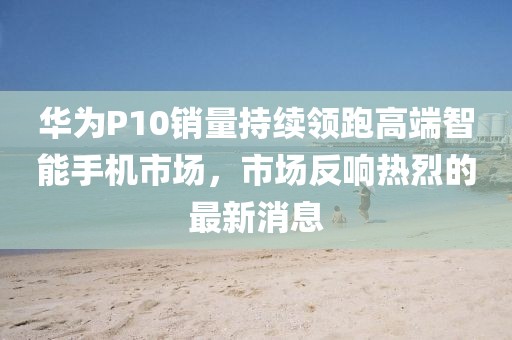 华为P10销量持续领跑高端智能手机市场，市场反响热烈的最新消息