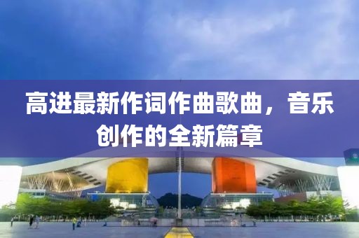 高进最新作词作曲歌曲，音乐创作的全新篇章