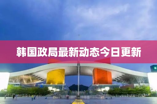 韩国政局最新动态今日更新