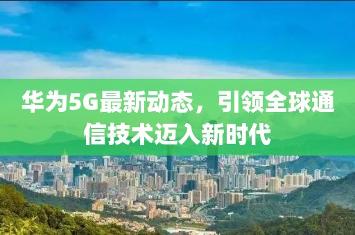华为5G最新动态，引领全球通信技术迈入新时代