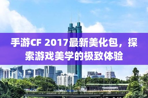 手游CF 2017最新美化包，探索游戏美学的极致体验
