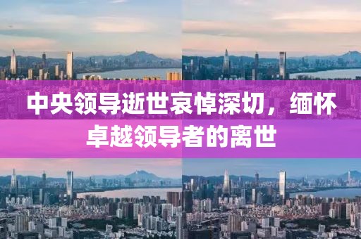 中央领导逝世哀悼深切，缅怀卓越领导者的离世