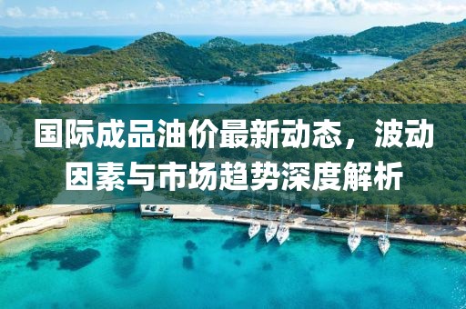 国际成品油价最新动态，波动因素与市场趋势深度解析