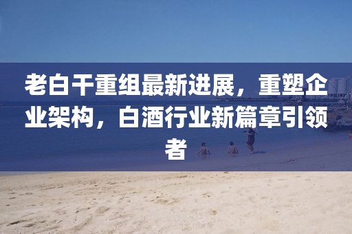 老白干重组最新进展，重塑企业架构，白酒行业新篇章引领者