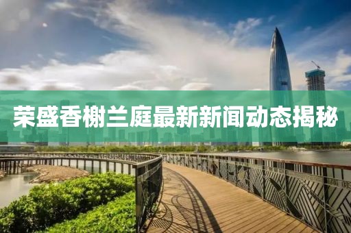 荣盛香榭兰庭最新新闻动态揭秘