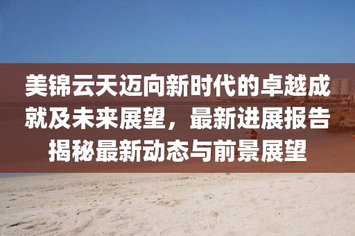 美锦云天迈向新时代的卓越成就及未来展望，最新进展报告揭秘最新动态与前景展望