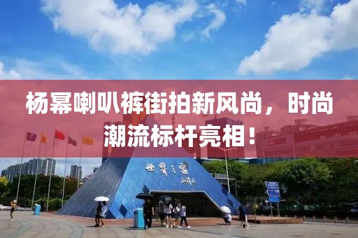 杨幂喇叭裤街拍新风尚，时尚潮流标杆亮相！