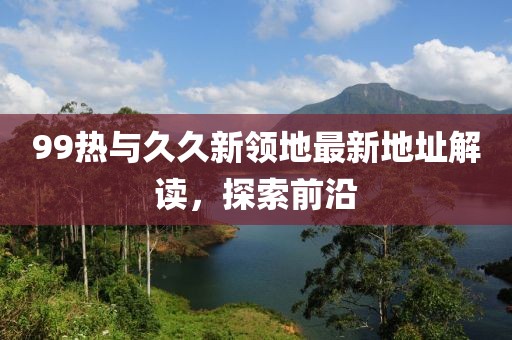 99热与久久新领地最新地址解读，探索前沿