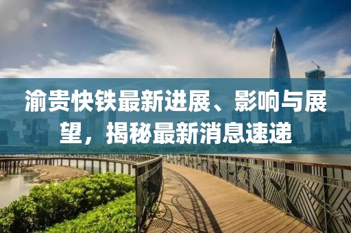 渝贵快铁最新进展、影响与展望，揭秘最新消息速递