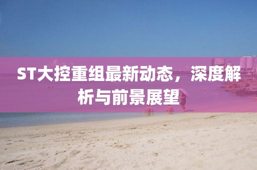 ST大控重组最新动态，深度解析与前景展望