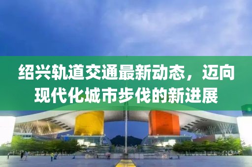 绍兴轨道交通最新动态，迈向现代化城市步伐的新进展