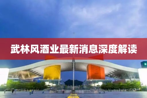 武林风酒业最新消息深度解读