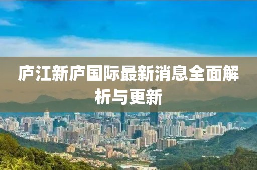 庐江新庐国际最新消息全面解析与更新