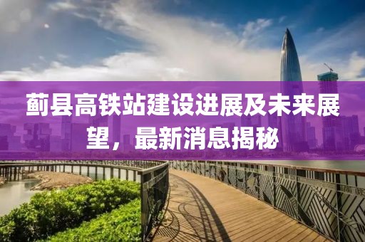 蓟县高铁站建设进展及未来展望，最新消息揭秘