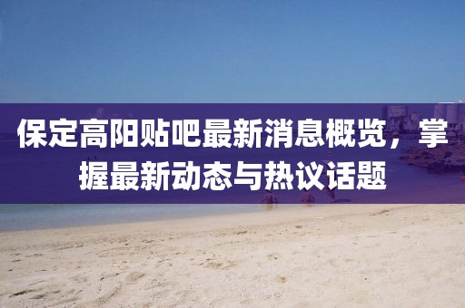 保定高阳贴吧最新消息概览，掌握最新动态与热议话题