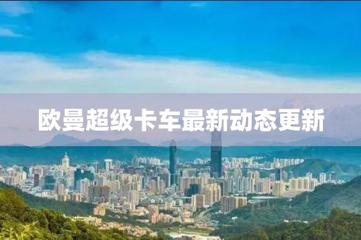 欧曼超级卡车最新动态更新