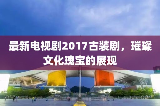 最新电视剧2017古装剧，璀璨文化瑰宝的展现