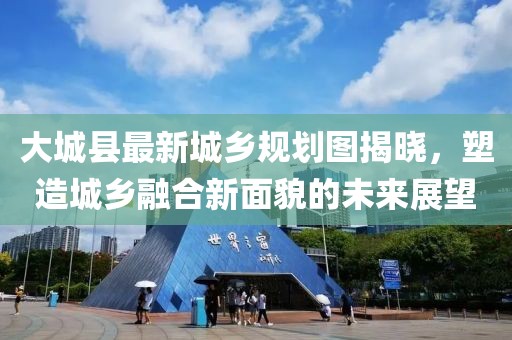大城县最新城乡规划图揭晓，塑造城乡融合新面貌的未来展望