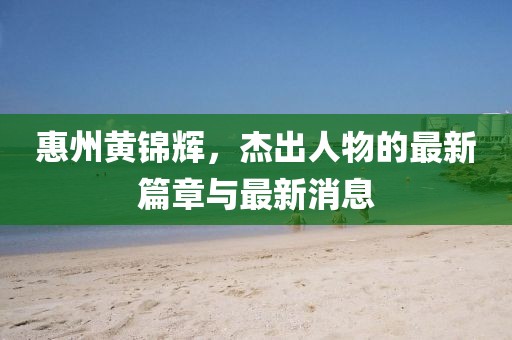 惠州黄锦辉，杰出人物的最新篇章与最新消息