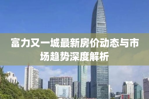 富力又一城最新房价动态与市场趋势深度解析