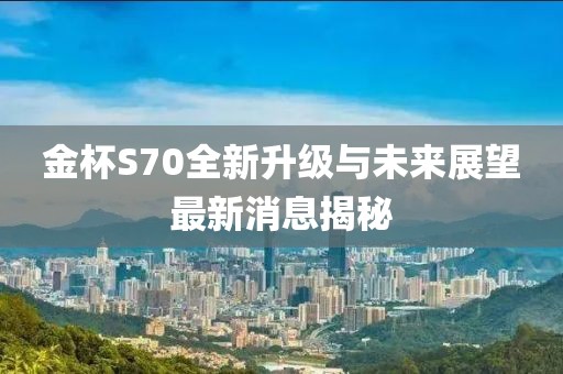 金杯S70全新升级与未来展望最新消息揭秘