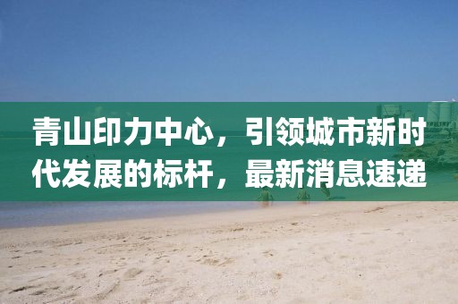 青山印力中心，引领城市新时代发展的标杆，最新消息速递